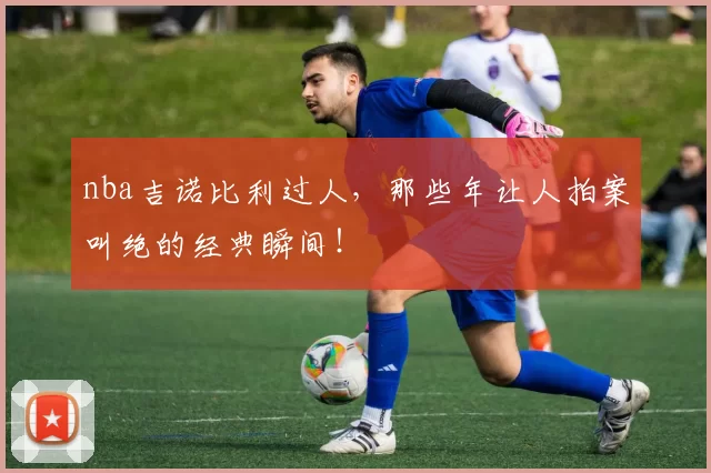 nba吉诺比利过人,那些年让人拍案叫绝的经典瞬间!
