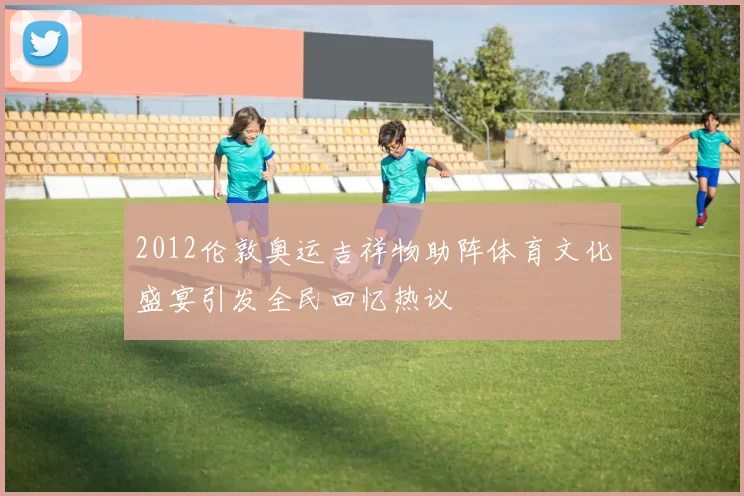 2012伦敦奥运吉祥物助阵体育文化盛宴引发全民回忆热议