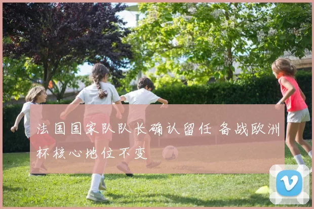 法国国家队队长确认留任 备战欧洲杯核心地位不变