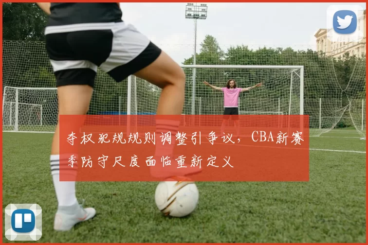 夺权犯规规则调整引争议,CBA新赛季防守尺度面临重新定义