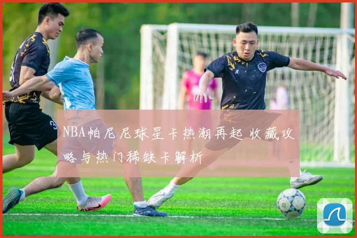 NBA帕尼尼球星卡热潮再起 收藏攻略与热门稀缺卡解析