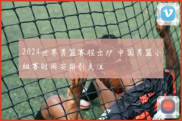2024世界男篮赛程出炉 中国男篮小组赛时间安排引关注
