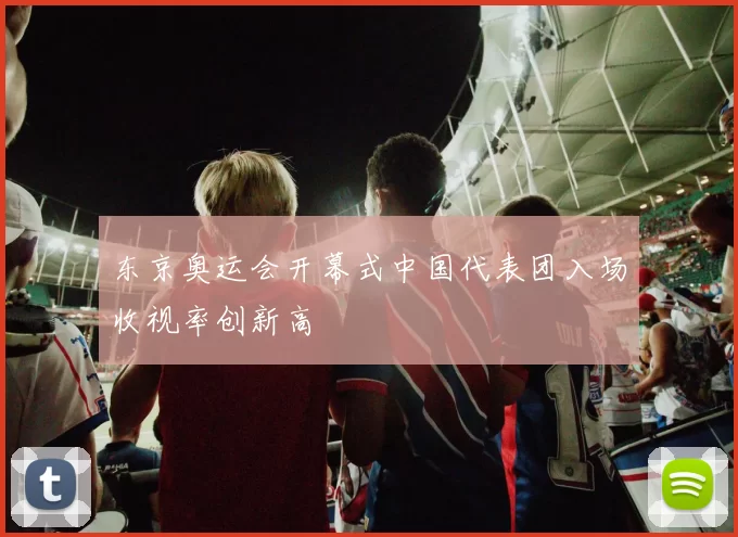 东京奥运会开幕式中国代表团入场收视率创新高