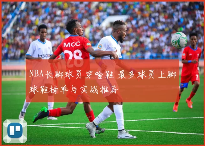 NBA长脚球员穿啥鞋 最多球员上脚球鞋榜单与实战推荐