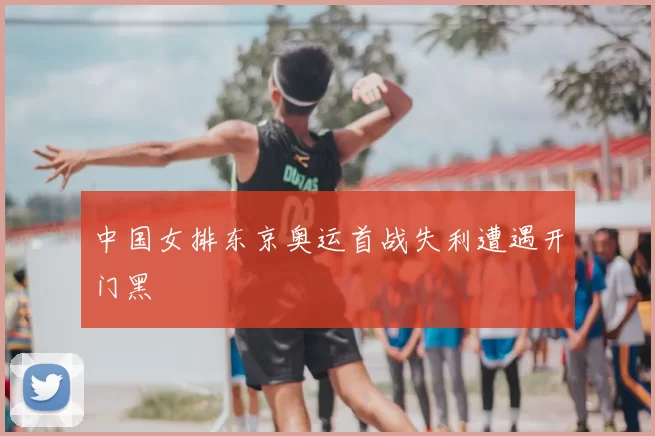 中国女排东京奥运首战失利遭遇开门黑