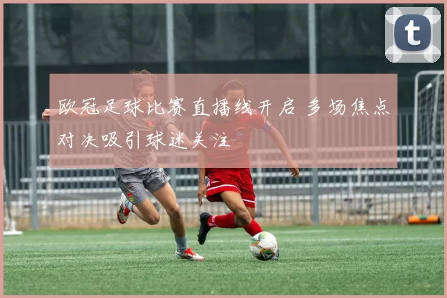 欧冠足球比赛直播线开启 多场焦点对决吸引球迷关注