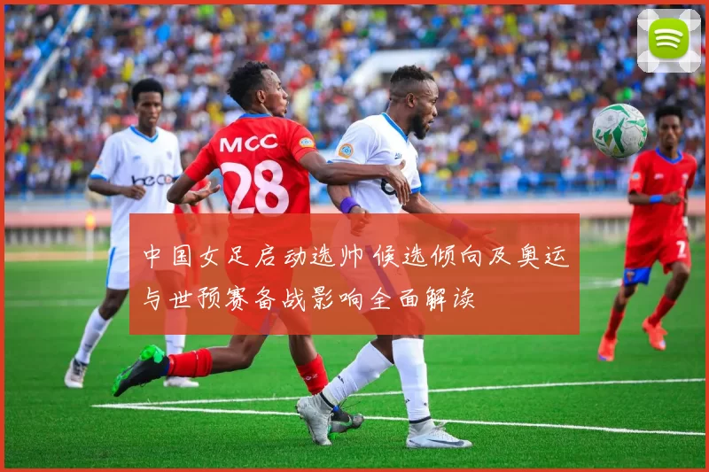 中国女足启动选帅 候选倾向及奥运与世预赛备战影响全面解读