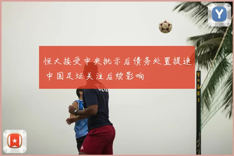 恒大接受中央批示后债务处置提速 中国足坛关注后续影响