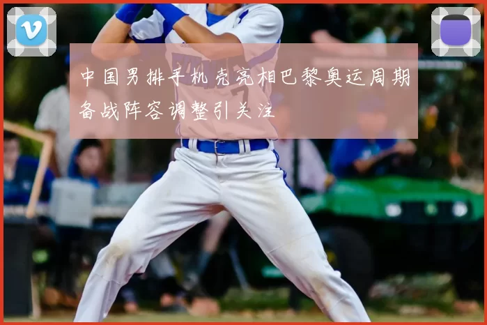 中国男排手机壳亮相巴黎奥运周期备战阵容调整引关注