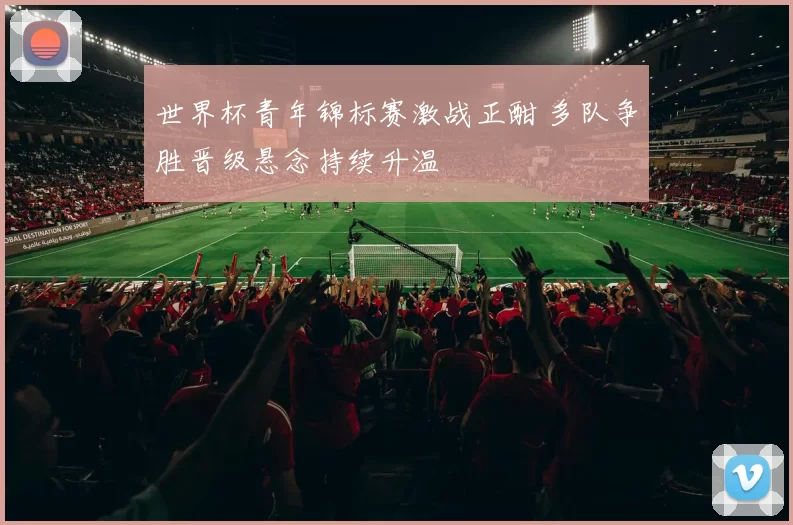 世界杯青年锦标赛激战正酣 多队争胜晋级悬念持续升温