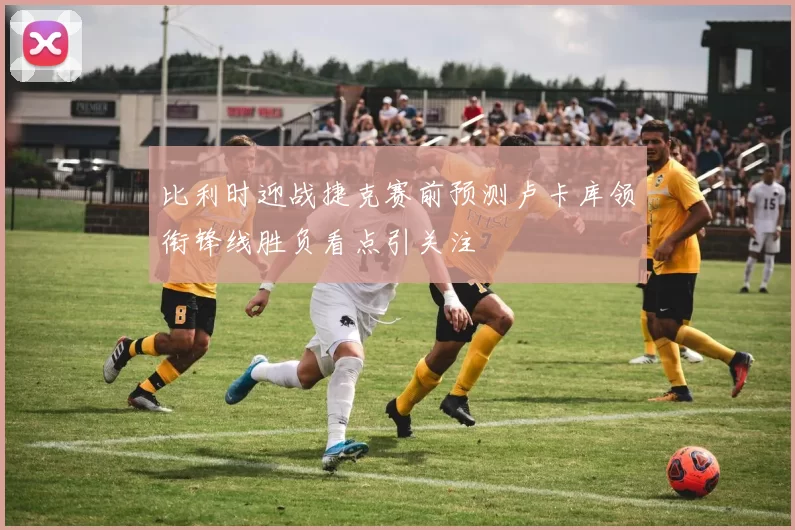 比利时迎战捷克赛前预测卢卡库领衔锋线胜负看点引关注