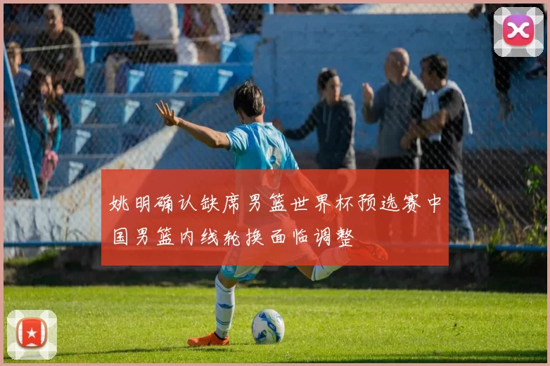 姚明确认缺席男篮世界杯预选赛中国男篮内线轮换面临调整