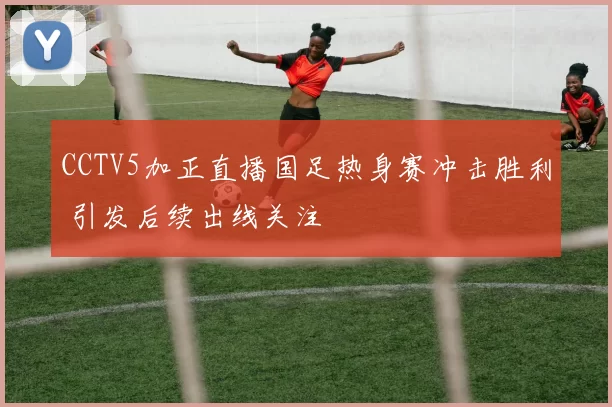 CCTV5加正直播国足热身赛冲击胜利 引发后续出线关注