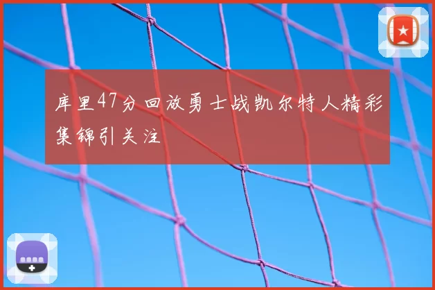 库里47分回放勇士战凯尔特人精彩集锦引关注