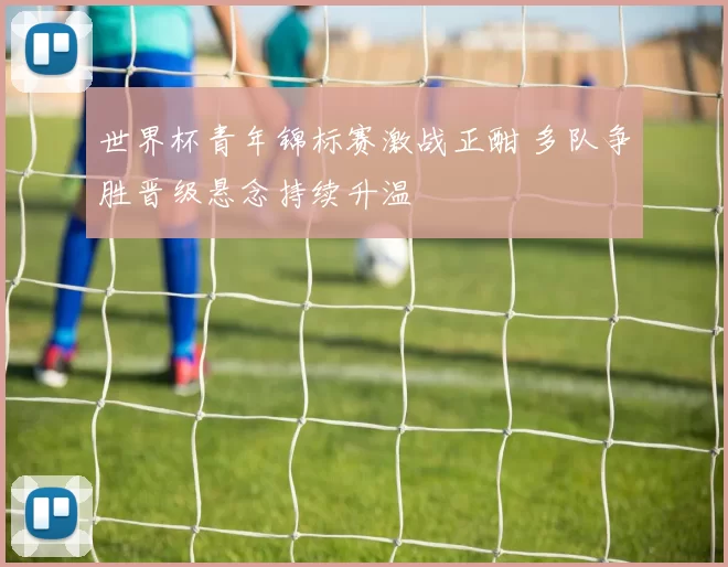 世界杯青年锦标赛激战正酣 多队争胜晋级悬念持续升温