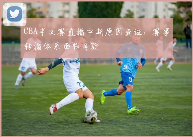 CBA半决赛直播中断原因查证，赛事转播体系面临考验