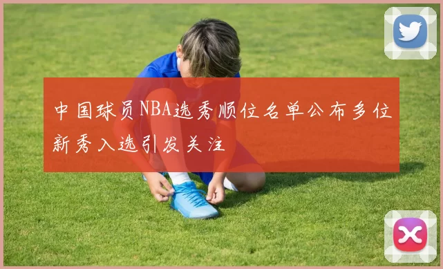 中国球员NBA选秀顺位名单公布多位新秀入选引发关注