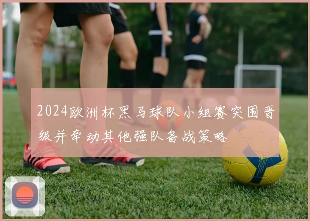 2024欧洲杯黑马球队小组赛突围晋级并牵动其他强队备战策略