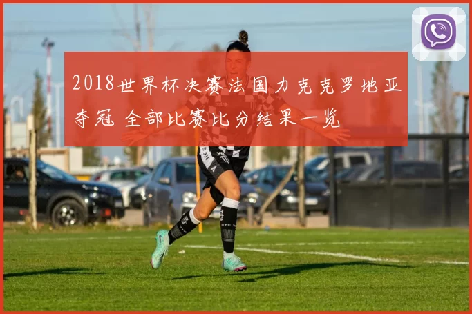 2018世界杯决赛法国力克克罗地亚夺冠 全部比赛比分结果一览