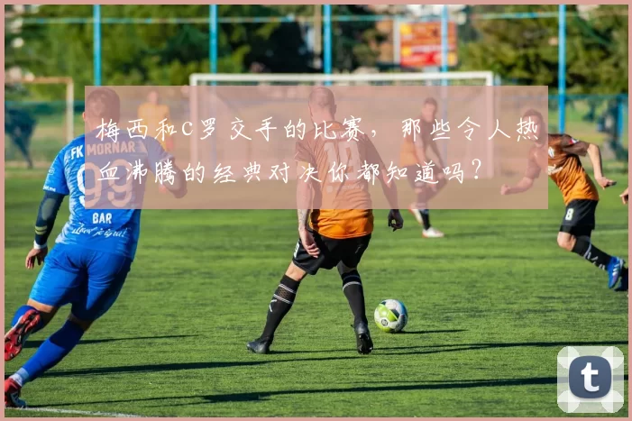 梅西和c罗交手的比赛,那些令人热血沸腾的经典对决你都知道吗?