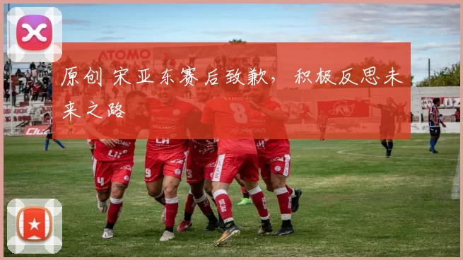 原创 宋亚东赛后致歉，积极反思未来之路