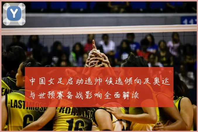 中国女足启动选帅 候选倾向及奥运与世预赛备战影响全面解读