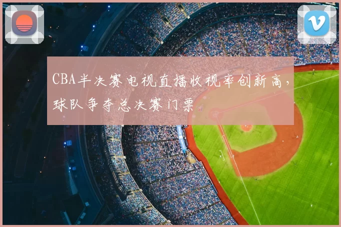 CBA半决赛电视直播收视率创新高,球队争夺总决赛门票