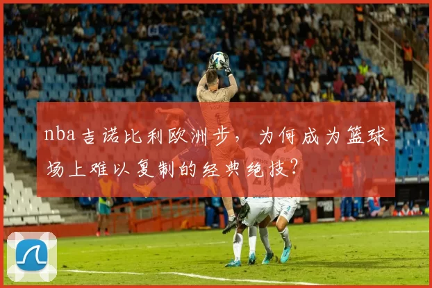 nba吉诺比利欧洲步，为何成为篮球场上难以复制的经典绝技？