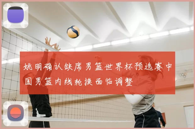 姚明确认缺席男篮世界杯预选赛中国男篮内线轮换面临调整