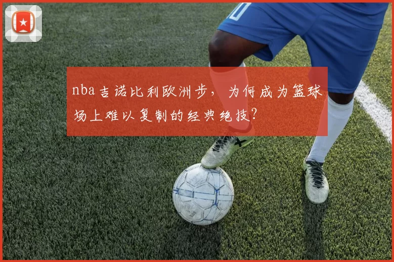 nba吉诺比利欧洲步,为何成为篮球场上难以复制的经典绝技?