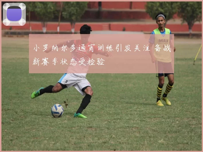 小罗纳尔多通宵训练引发关注 备战新赛季状态受检验
