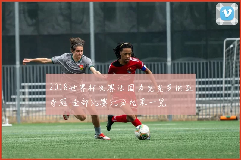 2018世界杯决赛法国力克克罗地亚夺冠 全部比赛比分结果一览