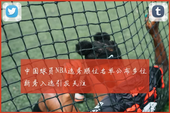 中国球员NBA选秀顺位名单公布多位新秀入选引发关注