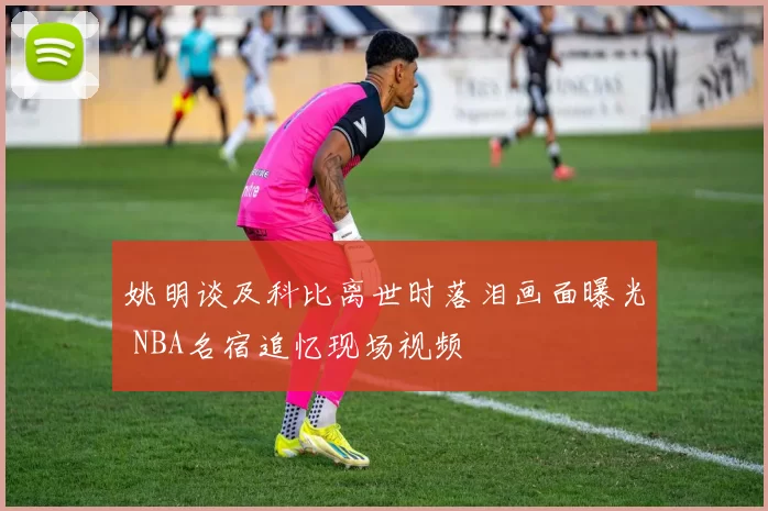姚明谈及科比离世时落泪画面曝光 NBA名宿追忆现场视频