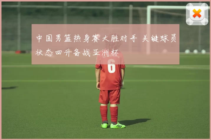 中国男篮热身赛大胜对手 关键球员状态回升备战亚洲杯
