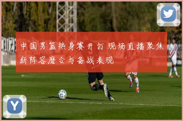 中国男篮热身赛开打 现场直播聚焦新阵容磨合与备战表现