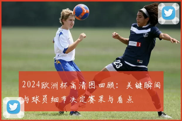 2024欧洲杯高清图回顾:关键瞬间与球员细节决定赛果与看点