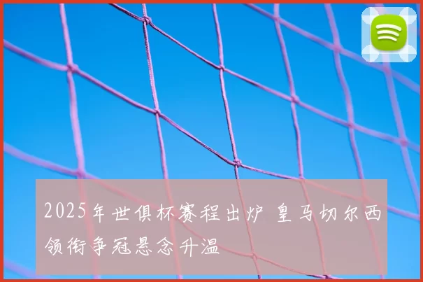 2025年世俱杯赛程出炉 皇马切尔西领衔争冠悬念升温