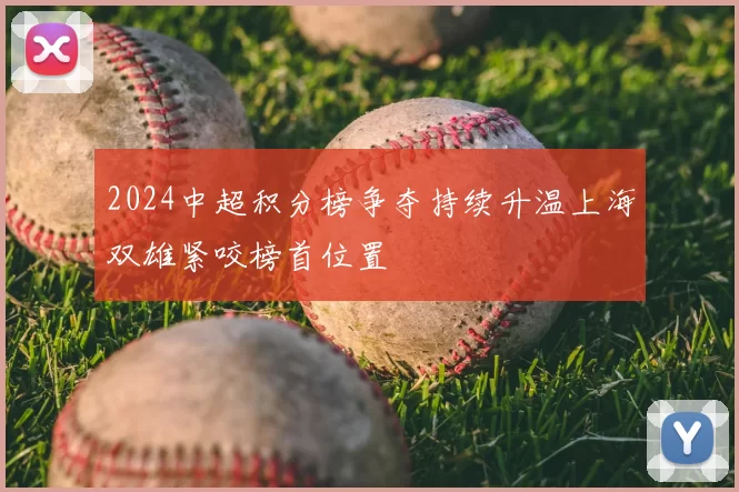 2024中超积分榜争夺持续升温上海双雄紧咬榜首位置