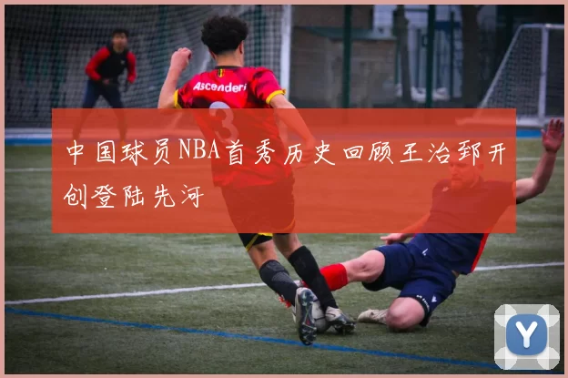 中国球员NBA首秀历史回顾王治郅开创登陆先河