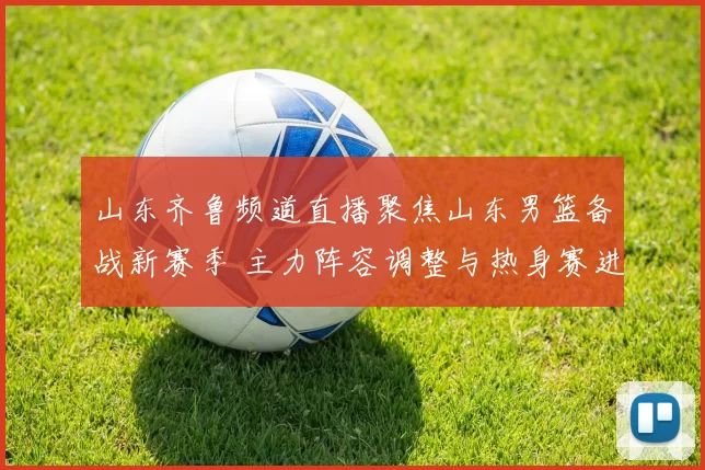 山东齐鲁频道直播聚焦山东男篮备战新赛季 主力阵容调整与热身赛进展曝光