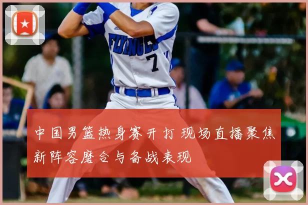 中国男篮热身赛开打 现场直播聚焦新阵容磨合与备战表现