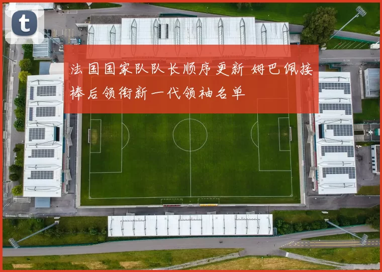 法国国家队队长顺序更新 姆巴佩接棒后领衔新一代领袖名单