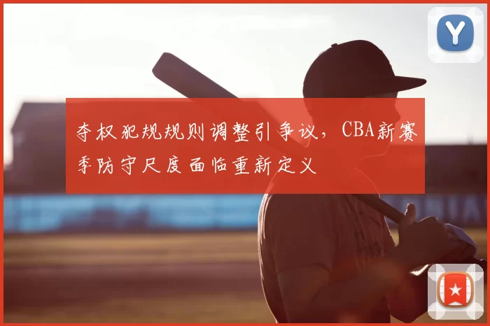 夺权犯规规则调整引争议,CBA新赛季防守尺度面临重新定义