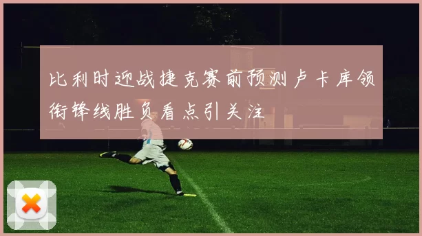比利时迎战捷克赛前预测卢卡库领衔锋线胜负看点引关注
