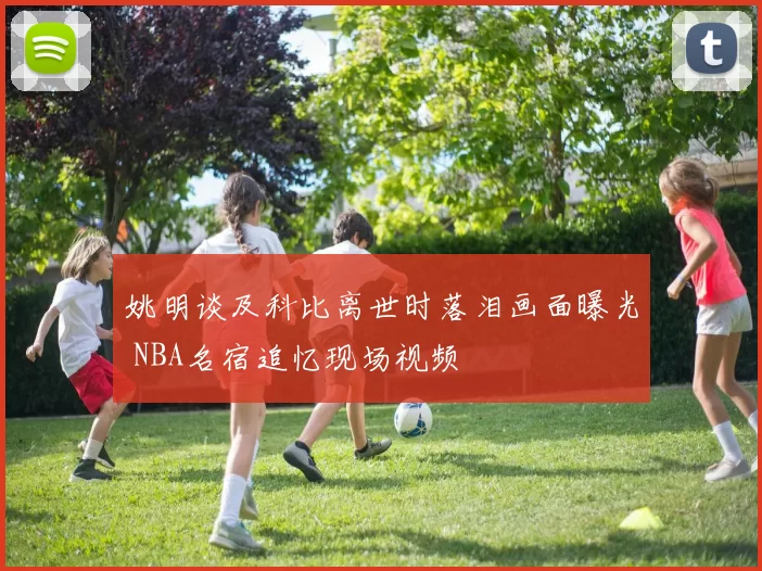 姚明谈及科比离世时落泪画面曝光 NBA名宿追忆现场视频