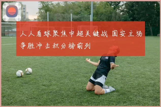人人看球聚焦中超关键战 国安主场争胜冲击积分榜前列