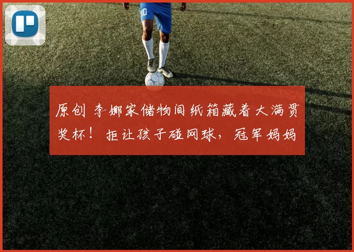 原创 李娜家储物间纸箱藏着大满贯奖杯！拒让孩子碰网球，冠军妈妈反向育儿