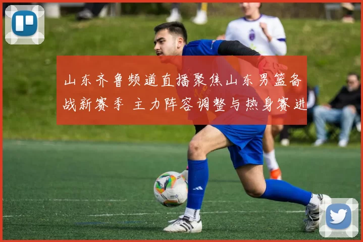 山东齐鲁频道直播聚焦山东男篮备战新赛季 主力阵容调整与热身赛进展曝光