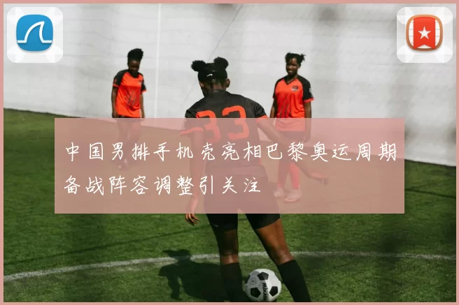 中国男排手机壳亮相巴黎奥运周期备战阵容调整引关注